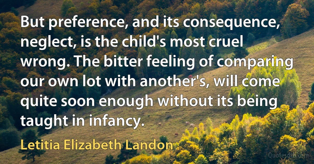 But preference, and its consequence, neglect, is the child's most cruel wrong. The bitter feeling of comparing our own lot with another's, will come quite soon enough without its being taught in infancy. (Letitia Elizabeth Landon)