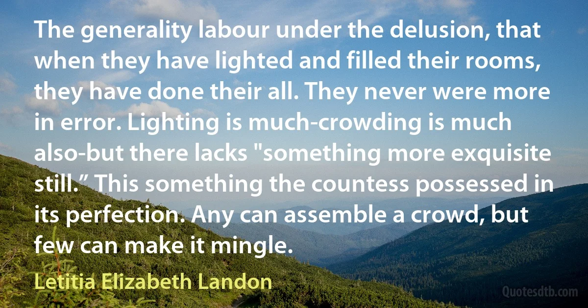 The generality labour under the delusion, that when they have lighted and filled their rooms, they have done their all. They never were more in error. Lighting is much-crowding is much also-but there lacks "something more exquisite still.” This something the countess possessed in its perfection. Any can assemble a crowd, but few can make it mingle. (Letitia Elizabeth Landon)