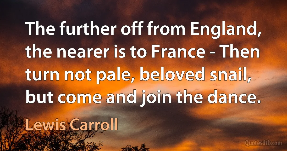 The further off from England, the nearer is to France - Then turn not pale, beloved snail, but come and join the dance. (Lewis Carroll)