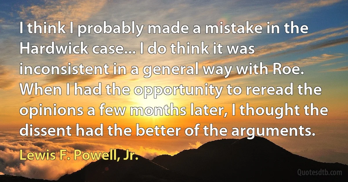 I think I probably made a mistake in the Hardwick case... I do think it was inconsistent in a general way with Roe. When I had the opportunity to reread the opinions a few months later, I thought the dissent had the better of the arguments. (Lewis F. Powell, Jr.)