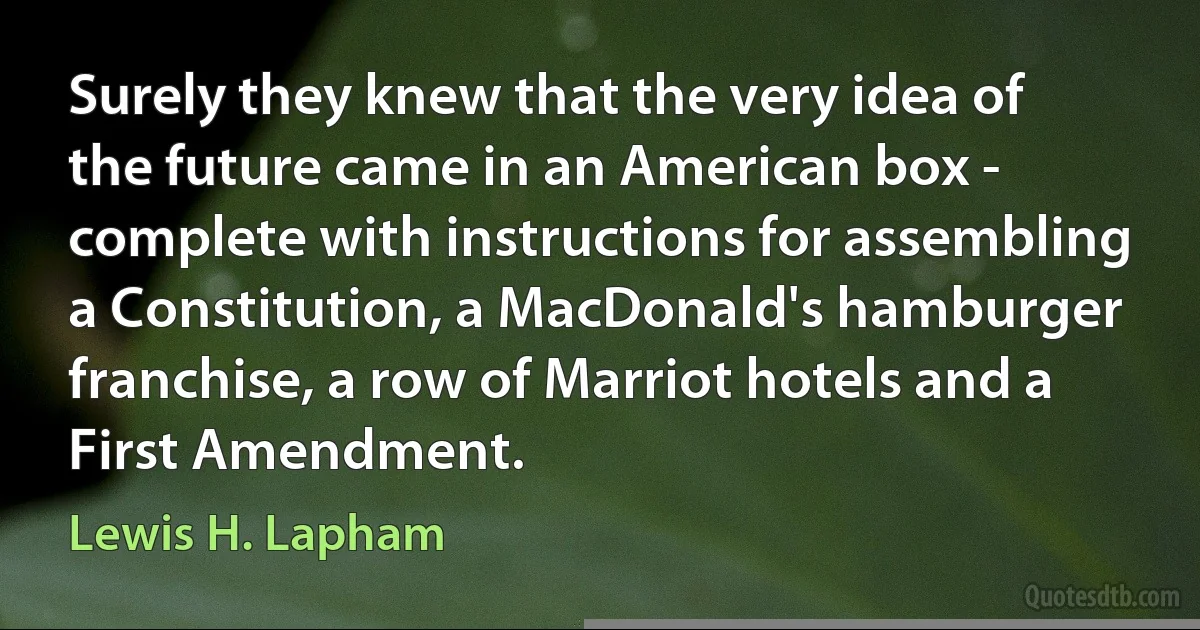 Surely they knew that the very idea of the future came in an American box - complete with instructions for assembling a Constitution, a MacDonald's hamburger franchise, a row of Marriot hotels and a First Amendment. (Lewis H. Lapham)