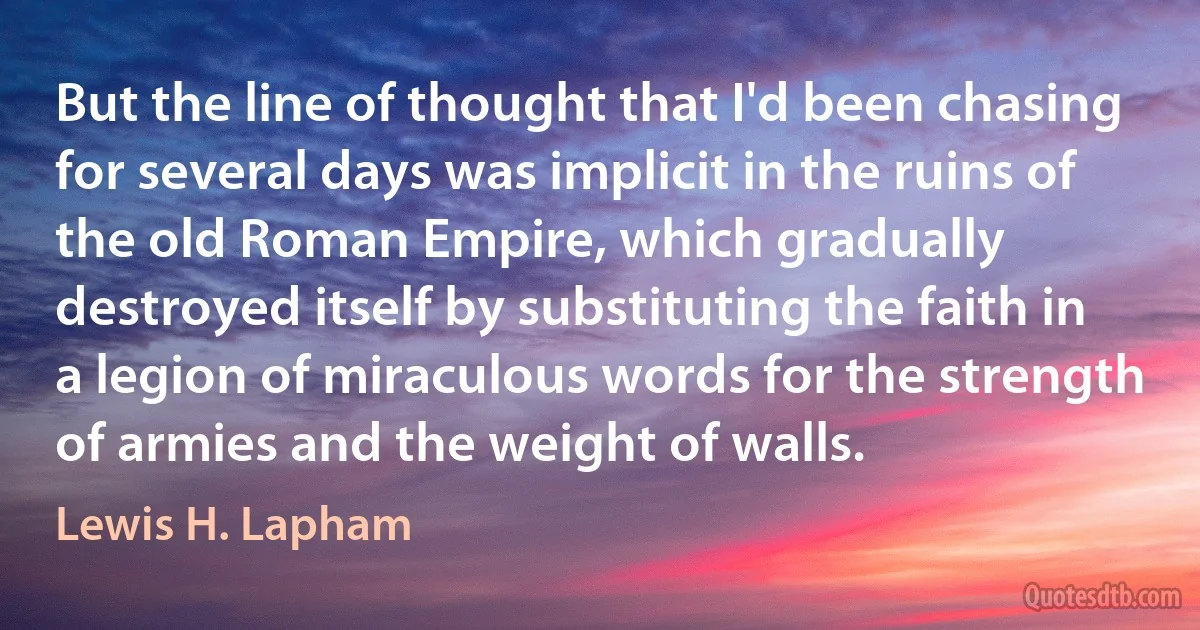 But the line of thought that I'd been chasing for several days was implicit in the ruins of the old Roman Empire, which gradually destroyed itself by substituting the faith in a legion of miraculous words for the strength of armies and the weight of walls. (Lewis H. Lapham)