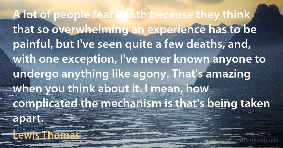 A lot of people fear death because they think that so overwhelming an experience has to be painful, but I've seen quite a few deaths, and, with one exception, I've never known anyone to undergo anything like agony. That's amazing when you think about it. I mean, how complicated the mechanism is that's being taken apart. (Lewis Thomas)