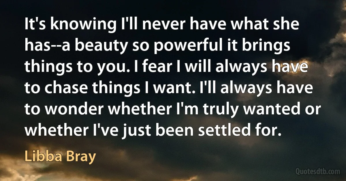 It's knowing I'll never have what she has--a beauty so powerful it brings things to you. I fear I will always have to chase things I want. I'll always have to wonder whether I'm truly wanted or whether I've just been settled for. (Libba Bray)