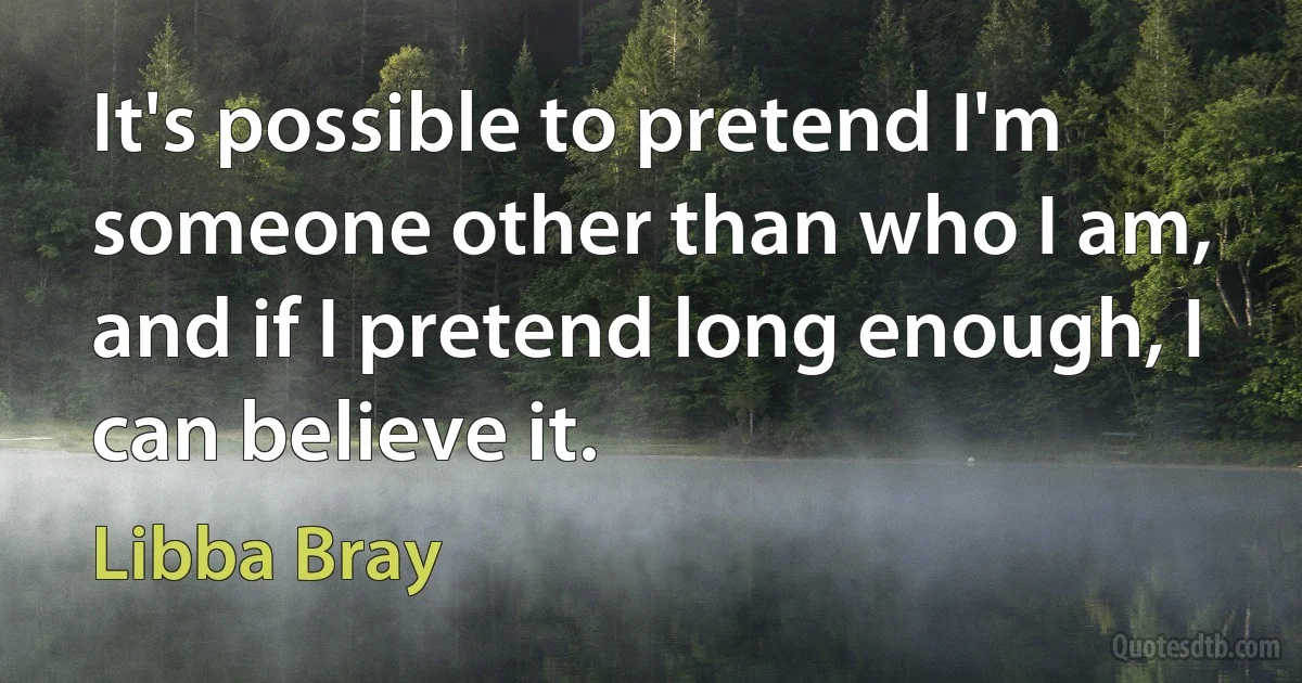 It's possible to pretend I'm someone other than who I am, and if I pretend long enough, I can believe it. (Libba Bray)