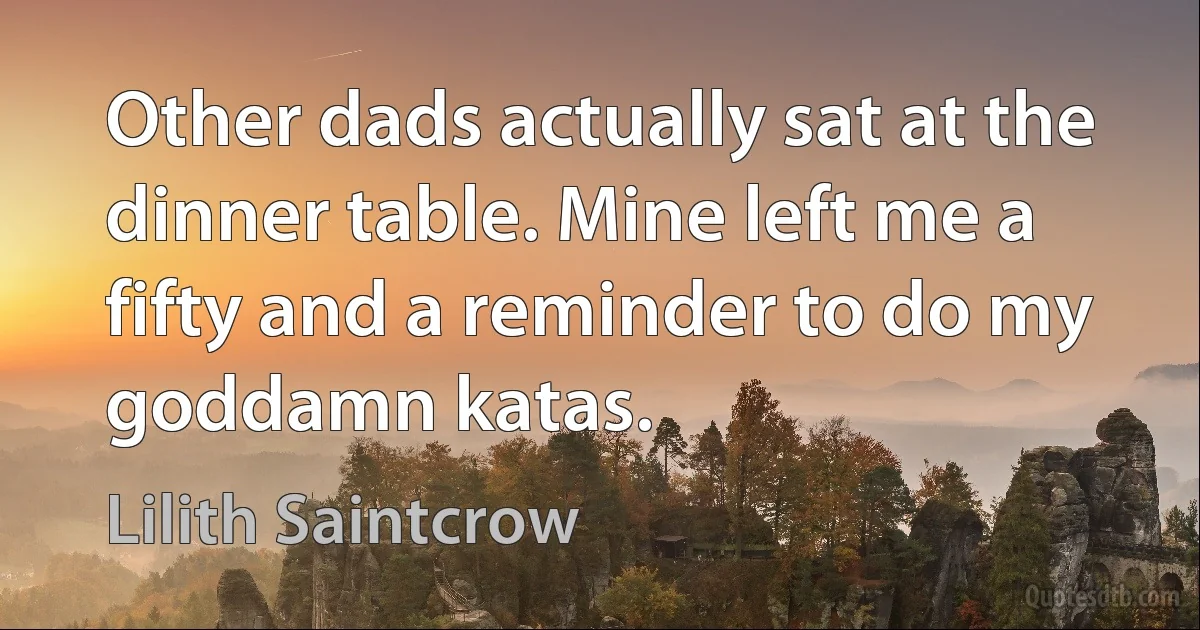 Other dads actually sat at the dinner table. Mine left me a fifty and a reminder to do my goddamn katas. (Lilith Saintcrow)