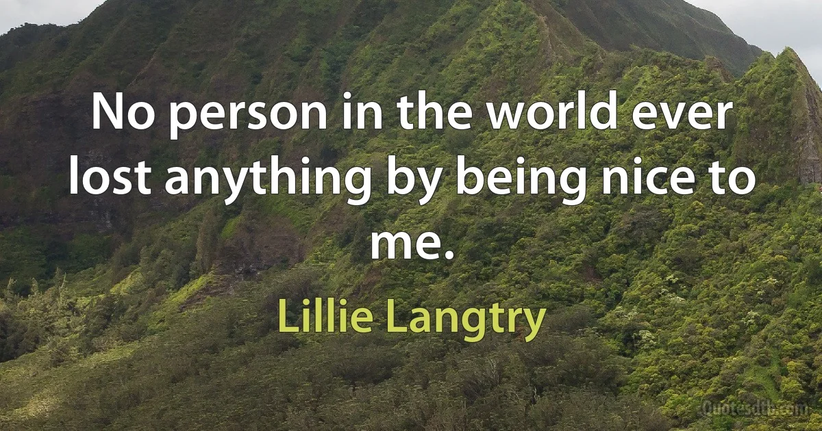 No person in the world ever lost anything by being nice to me. (Lillie Langtry)