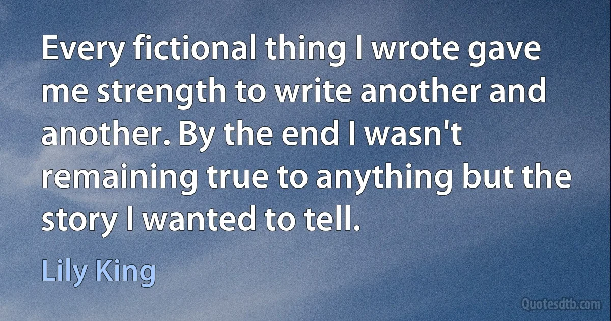 Every fictional thing I wrote gave me strength to write another and another. By the end I wasn't remaining true to anything but the story I wanted to tell. (Lily King)