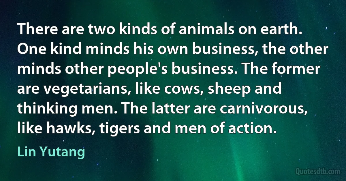 There are two kinds of animals on earth. One kind minds his own business, the other minds other people's business. The former are vegetarians, like cows, sheep and thinking men. The latter are carnivorous, like hawks, tigers and men of action. (Lin Yutang)