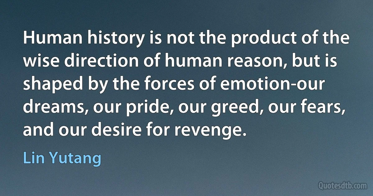 Human history is not the product of the wise direction of human reason, but is shaped by the forces of emotion-our dreams, our pride, our greed, our fears, and our desire for revenge. (Lin Yutang)