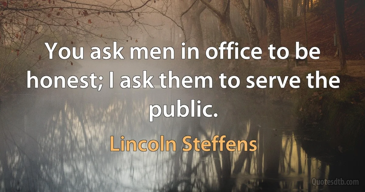 You ask men in office to be honest; I ask them to serve the public. (Lincoln Steffens)