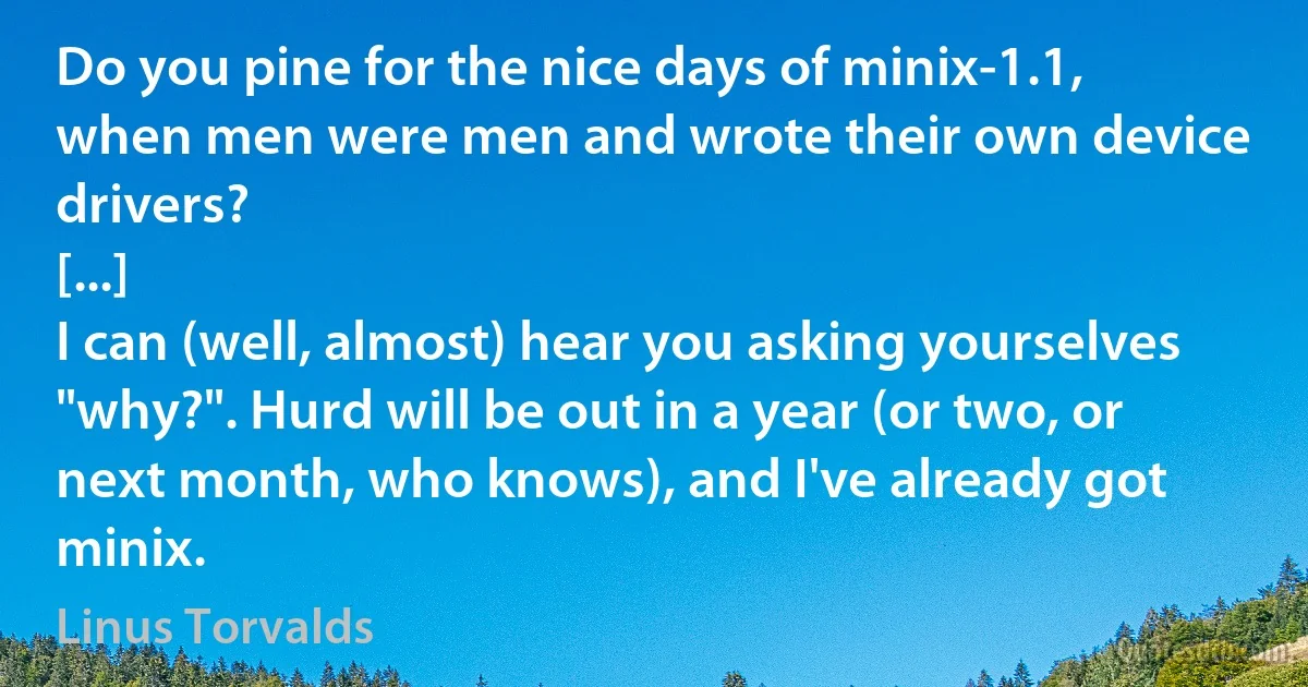 Do you pine for the nice days of minix-1.1, when men were men and wrote their own device drivers?
[...]
I can (well, almost) hear you asking yourselves "why?". Hurd will be out in a year (or two, or next month, who knows), and I've already got minix. (Linus Torvalds)