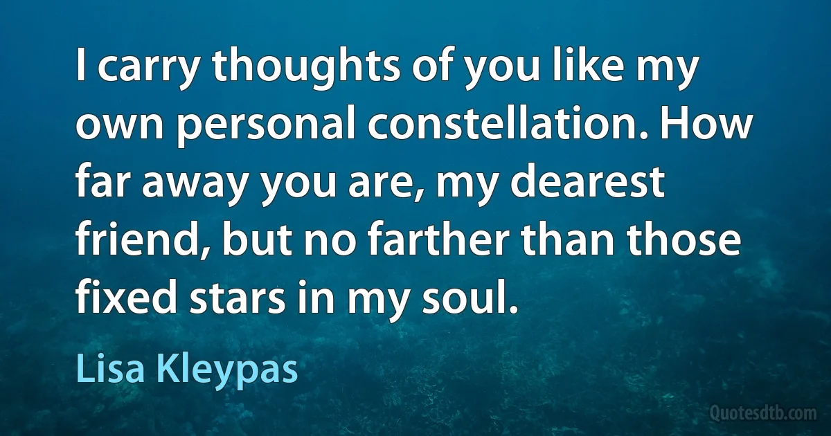 I carry thoughts of you like my own personal constellation. How far away you are, my dearest friend, but no farther than those fixed stars in my soul. (Lisa Kleypas)