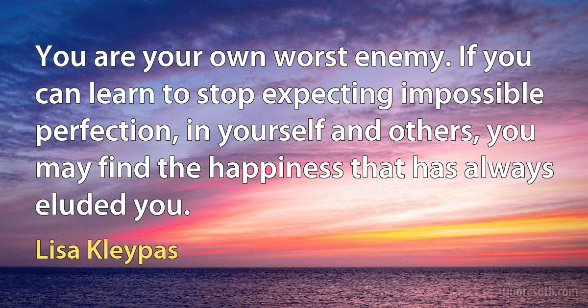 You are your own worst enemy. If you can learn to stop expecting impossible perfection, in yourself and others, you may find the happiness that has always eluded you. (Lisa Kleypas)