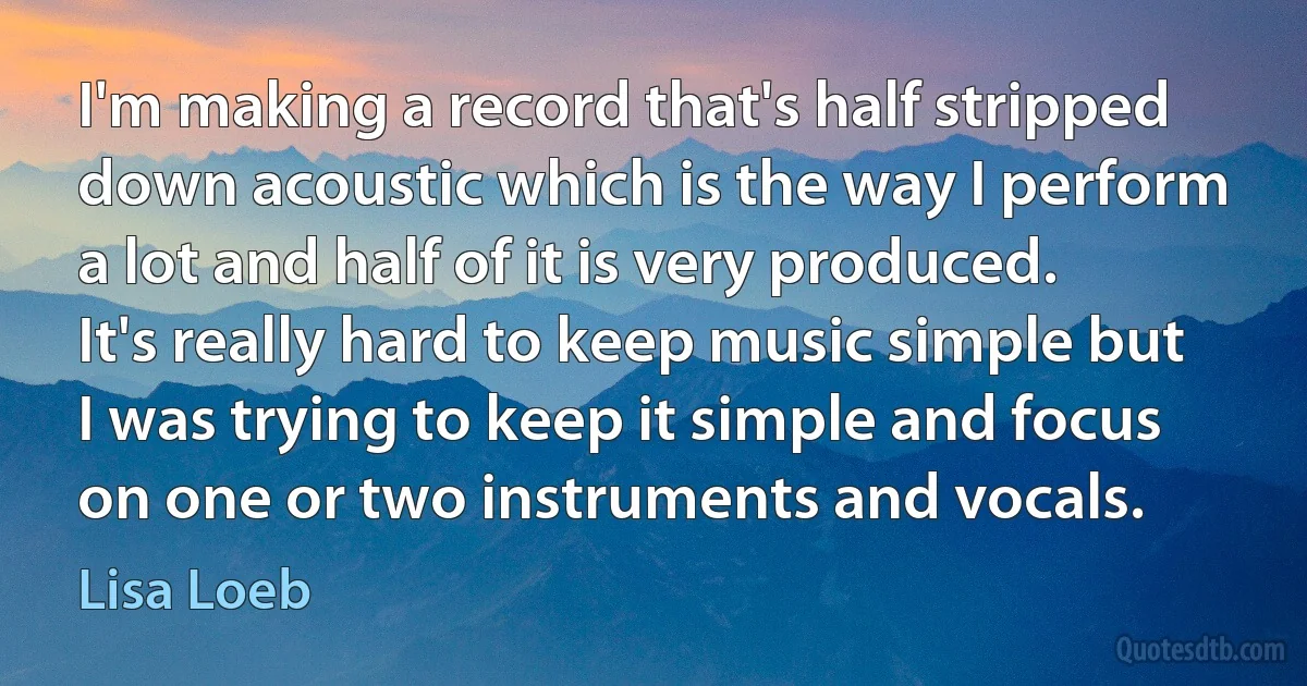 I'm making a record that's half stripped down acoustic which is the way I perform a lot and half of it is very produced. It's really hard to keep music simple but I was trying to keep it simple and focus on one or two instruments and vocals. (Lisa Loeb)