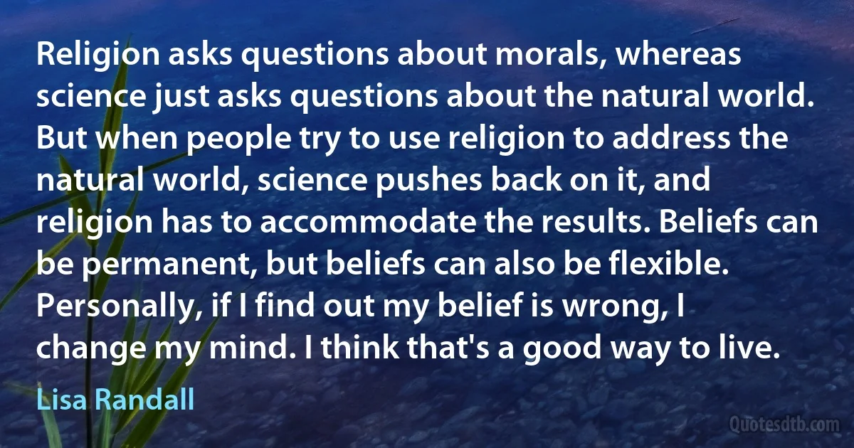 Religion asks questions about morals, whereas science just asks questions about the natural world. But when people try to use religion to address the natural world, science pushes back on it, and religion has to accommodate the results. Beliefs can be permanent, but beliefs can also be flexible. Personally, if I find out my belief is wrong, I change my mind. I think that's a good way to live. (Lisa Randall)