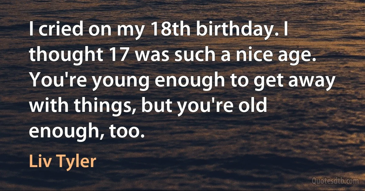 I cried on my 18th birthday. I thought 17 was such a nice age. You're young enough to get away with things, but you're old enough, too. (Liv Tyler)