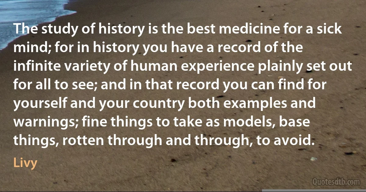 The study of history is the best medicine for a sick mind; for in history you have a record of the infinite variety of human experience plainly set out for all to see; and in that record you can find for yourself and your country both examples and warnings; fine things to take as models, base things, rotten through and through, to avoid. (Livy)