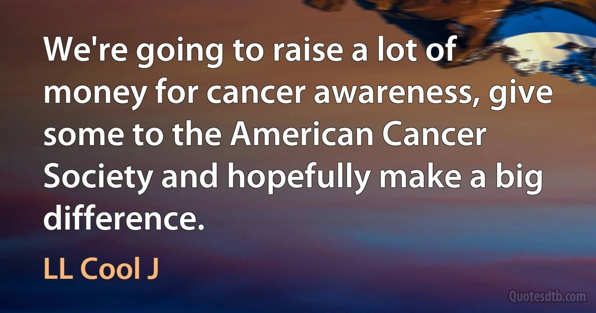 We're going to raise a lot of money for cancer awareness, give some to the American Cancer Society and hopefully make a big difference. (LL Cool J)