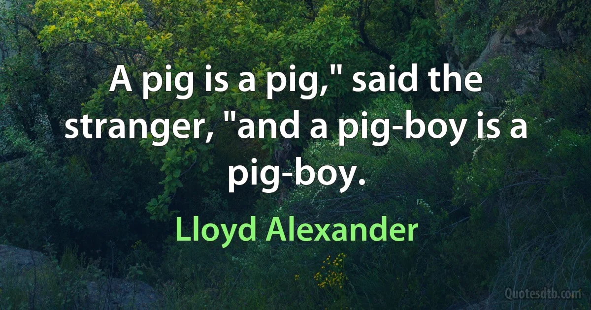 A pig is a pig," said the stranger, "and a pig-boy is a pig-boy. (Lloyd Alexander)