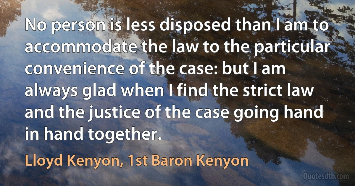 No person is less disposed than I am to accommodate the law to the particular convenience of the case: but I am always glad when I find the strict law and the justice of the case going hand in hand together. (Lloyd Kenyon, 1st Baron Kenyon)