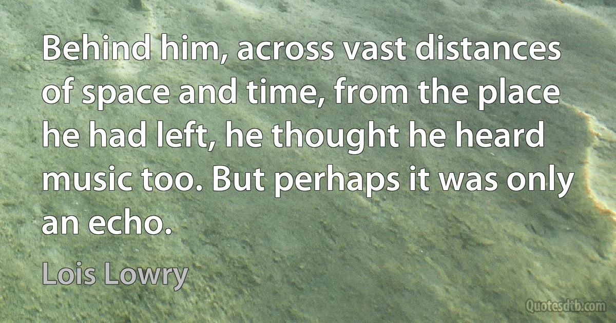 Behind him, across vast distances of space and time, from the place he had left, he thought he heard music too. But perhaps it was only an echo. (Lois Lowry)