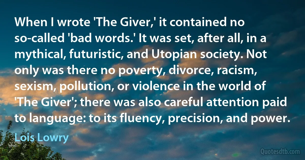 When I wrote 'The Giver,' it contained no so-called 'bad words.' It was set, after all, in a mythical, futuristic, and Utopian society. Not only was there no poverty, divorce, racism, sexism, pollution, or violence in the world of 'The Giver'; there was also careful attention paid to language: to its fluency, precision, and power. (Lois Lowry)