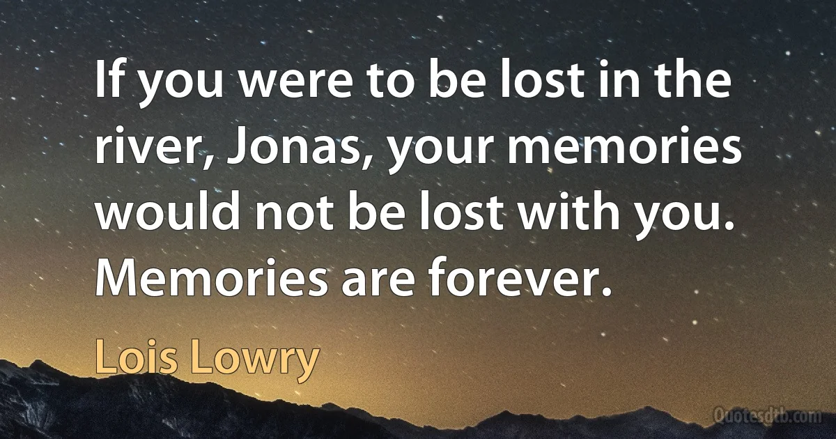 If you were to be lost in the river, Jonas, your memories would not be lost with you. Memories are forever. (Lois Lowry)