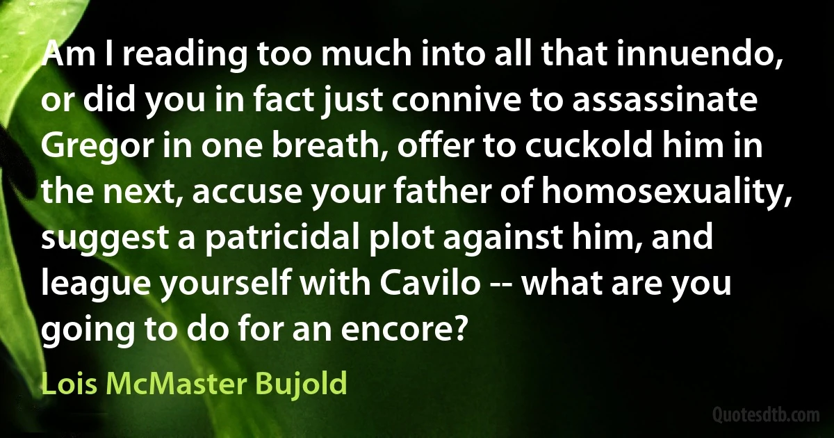 Am I reading too much into all that innuendo, or did you in fact just connive to assassinate Gregor in one breath, offer to cuckold him in the next, accuse your father of homosexuality, suggest a patricidal plot against him, and league yourself with Cavilo -- what are you going to do for an encore? (Lois McMaster Bujold)