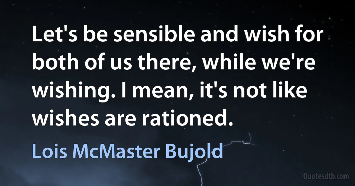 Let's be sensible and wish for both of us there, while we're wishing. I mean, it's not like wishes are rationed. (Lois McMaster Bujold)