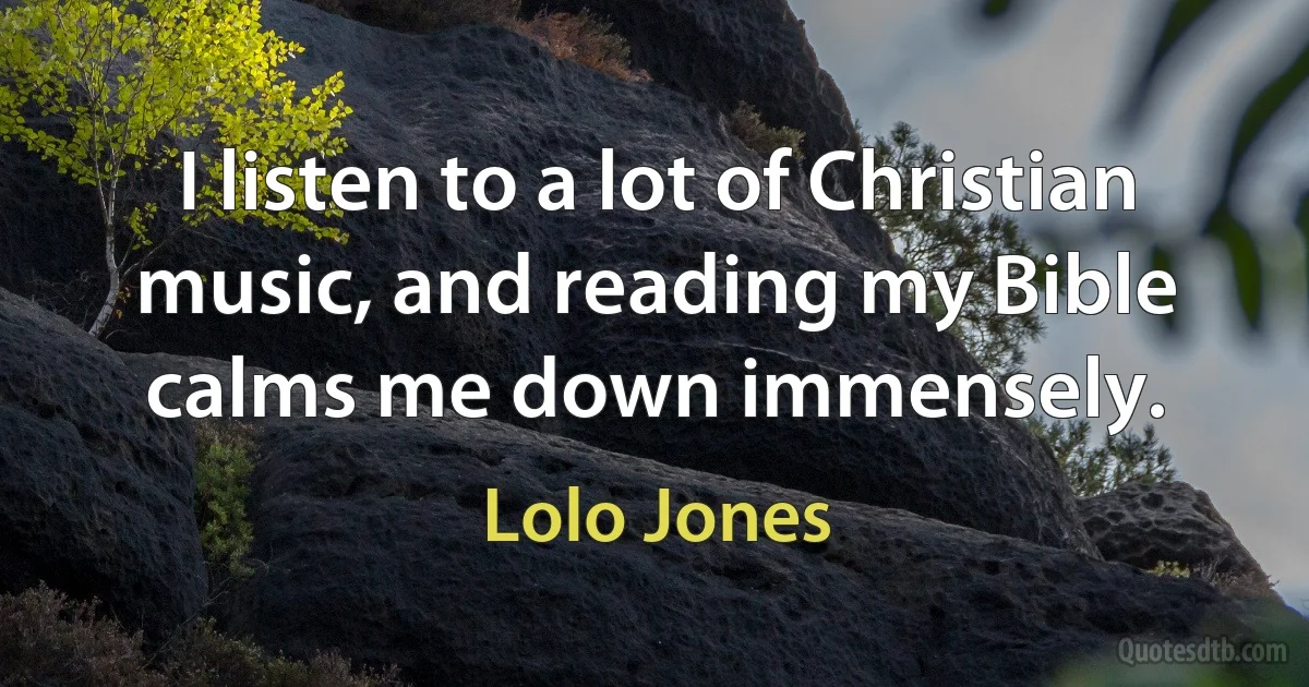 I listen to a lot of Christian music, and reading my Bible calms me down immensely. (Lolo Jones)