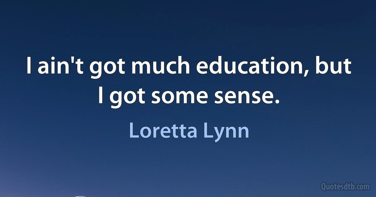 I ain't got much education, but I got some sense. (Loretta Lynn)