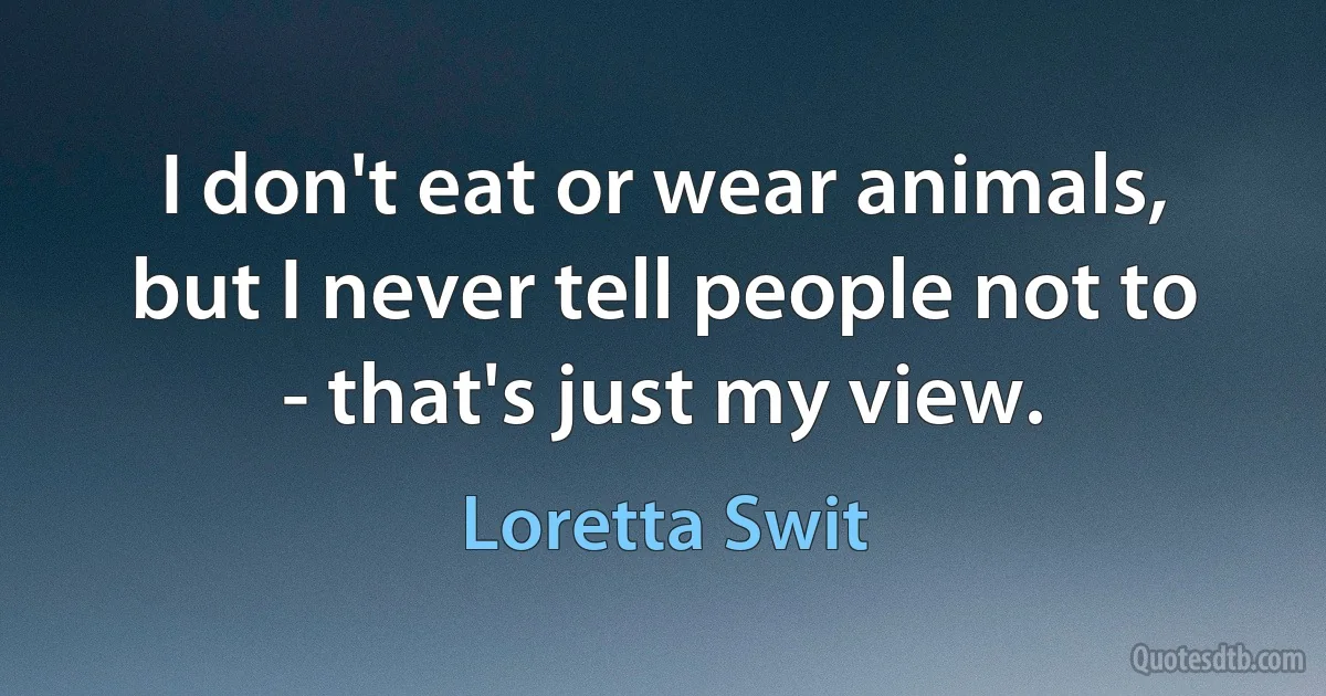 I don't eat or wear animals, but I never tell people not to - that's just my view. (Loretta Swit)