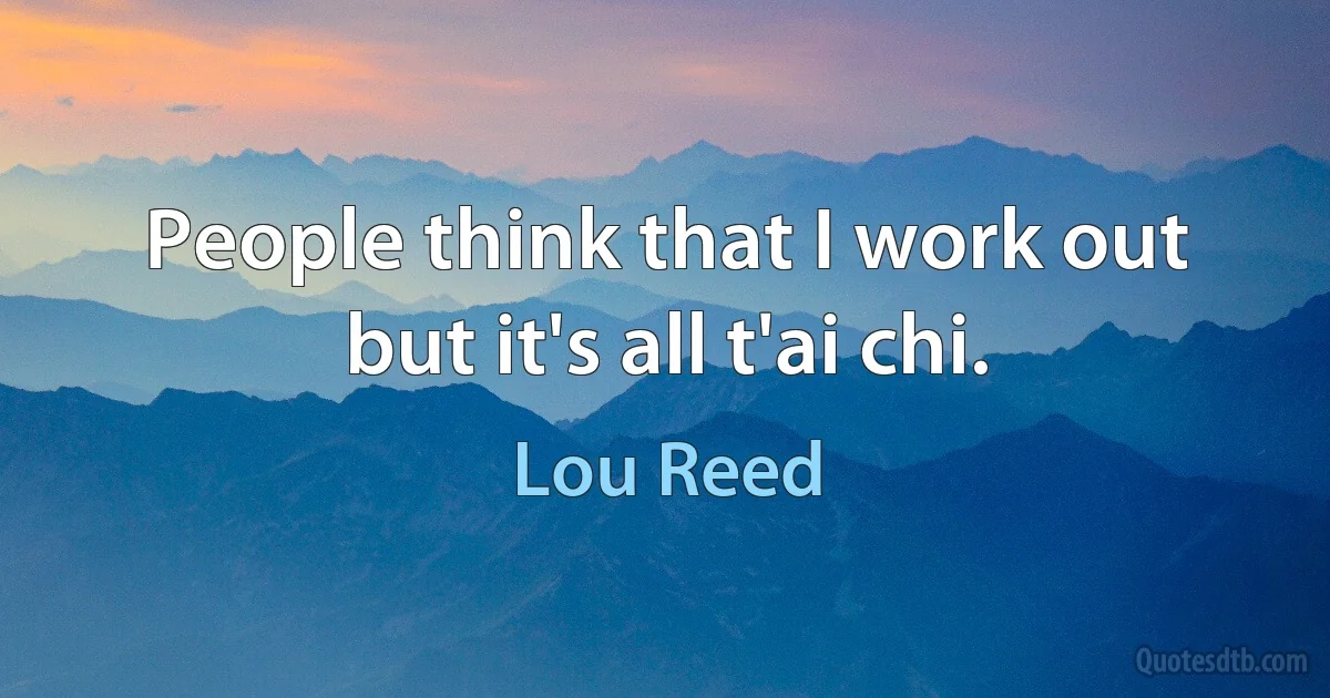 People think that I work out but it's all t'ai chi. (Lou Reed)