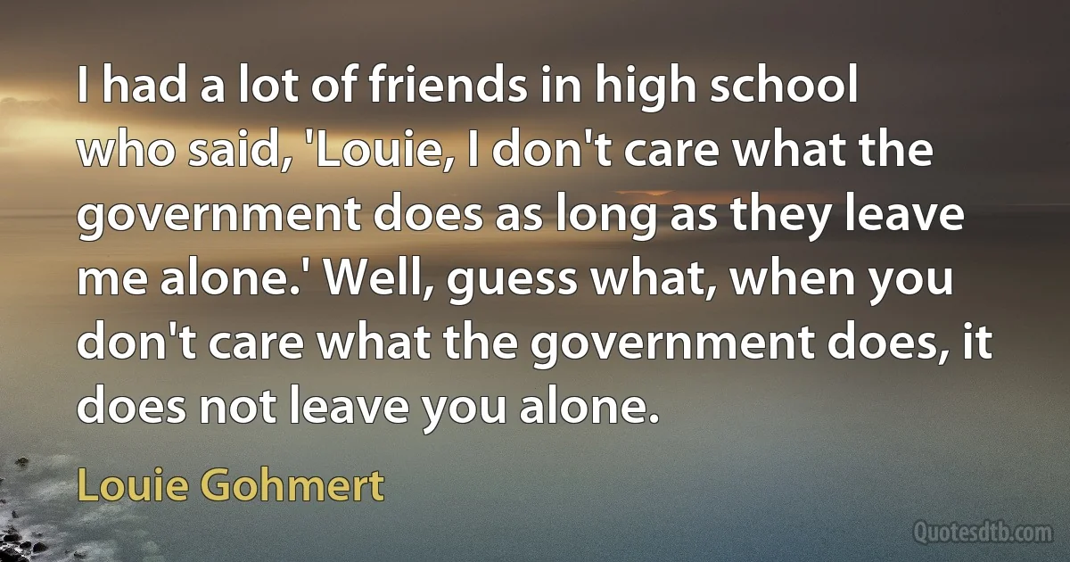 I had a lot of friends in high school who said, 'Louie, I don't care what the government does as long as they leave me alone.' Well, guess what, when you don't care what the government does, it does not leave you alone. (Louie Gohmert)