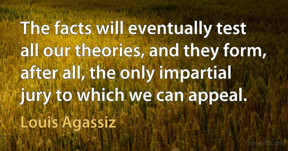 The facts will eventually test all our theories, and they form, after all, the only impartial jury to which we can appeal. (Louis Agassiz)