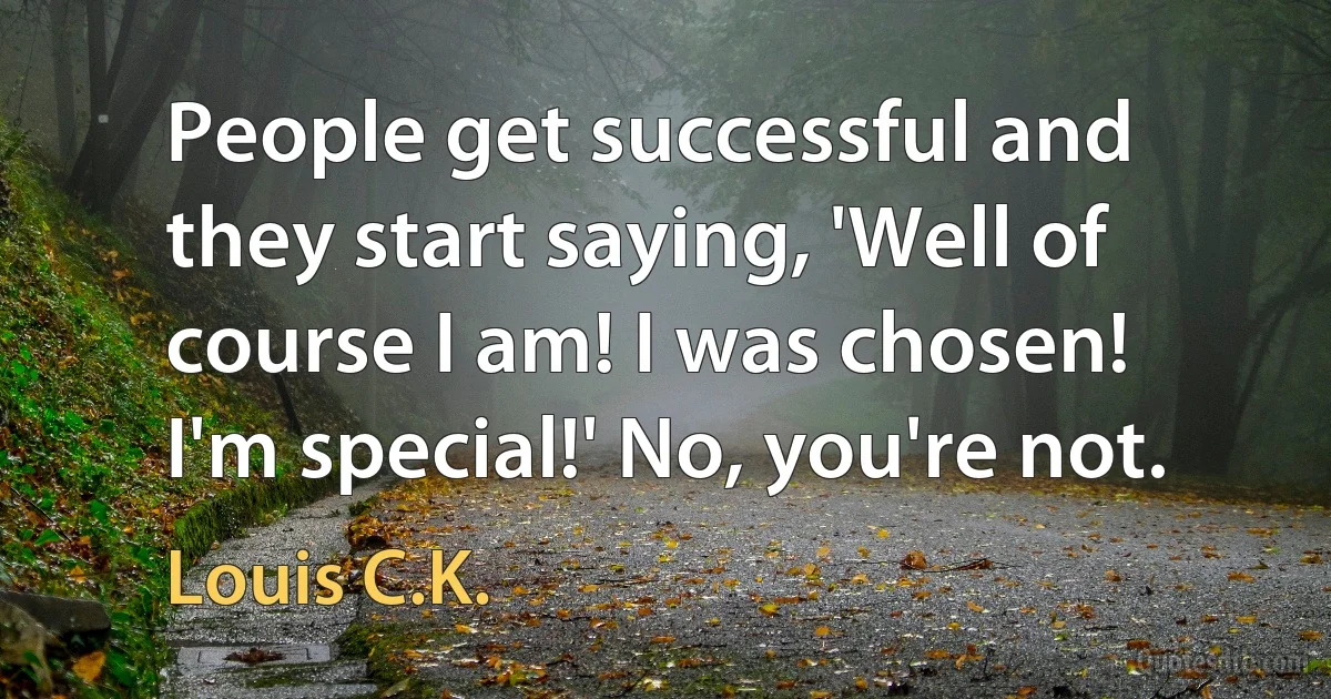 People get successful and they start saying, 'Well of course I am! I was chosen! I'm special!' No, you're not. (Louis C.K.)