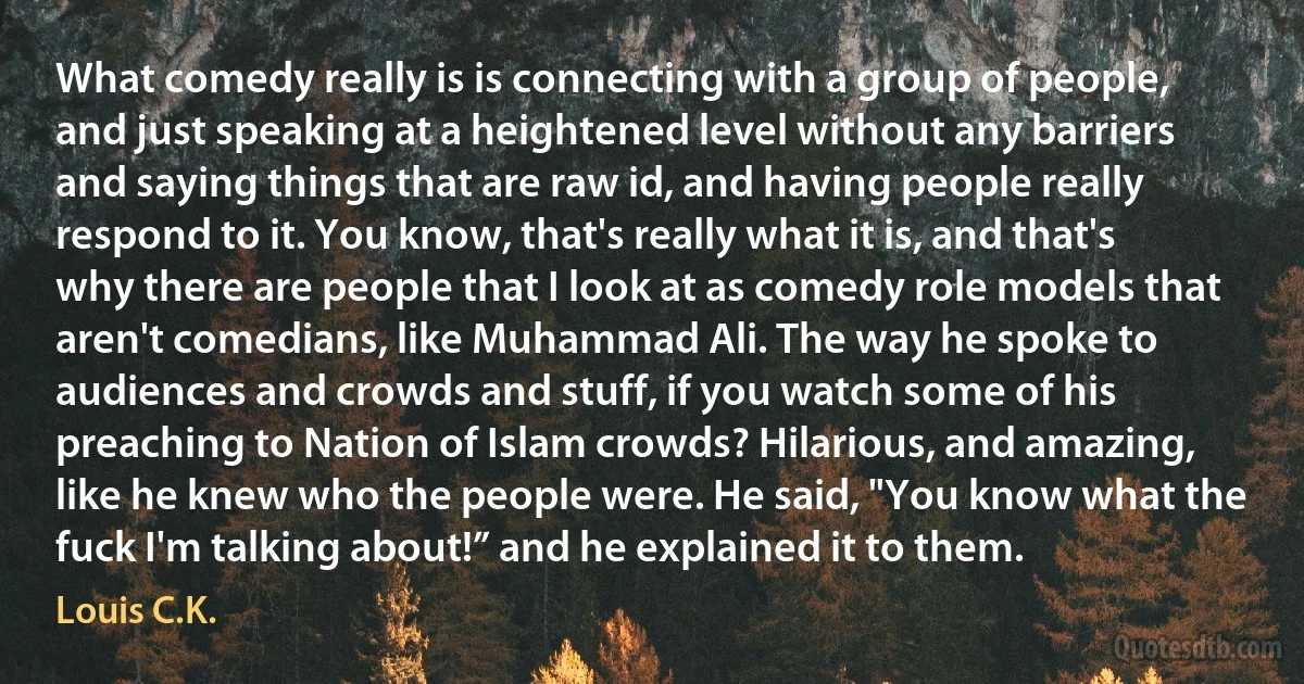 What comedy really is is connecting with a group of people, and just speaking at a heightened level without any barriers and saying things that are raw id, and having people really respond to it. You know, that's really what it is, and that's why there are people that I look at as comedy role models that aren't comedians, like Muhammad Ali. The way he spoke to audiences and crowds and stuff, if you watch some of his preaching to Nation of Islam crowds? Hilarious, and amazing, like he knew who the people were. He said, "You know what the fuck I'm talking about!” and he explained it to them. (Louis C.K.)