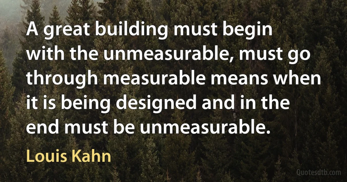 A great building must begin with the unmeasurable, must go through measurable means when it is being designed and in the end must be unmeasurable. (Louis Kahn)