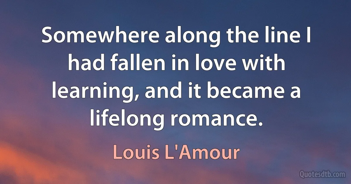 Somewhere along the line I had fallen in love with learning, and it became a lifelong romance. (Louis L'Amour)