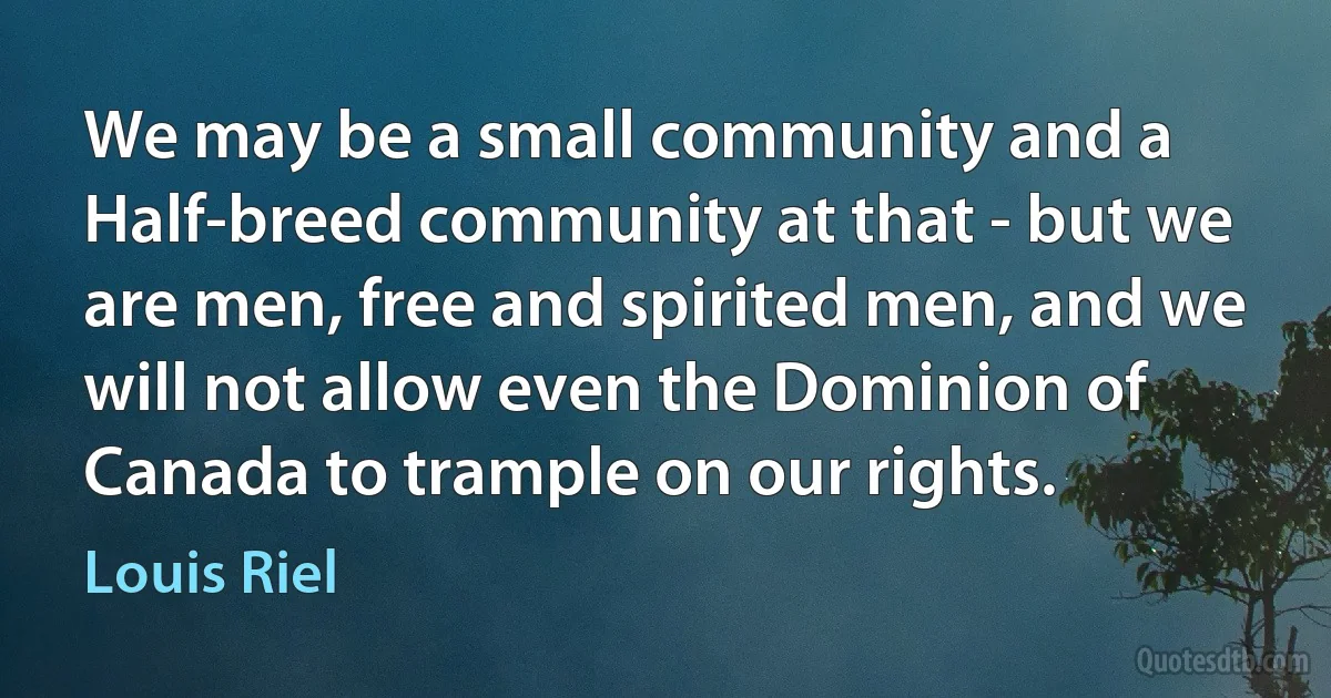 We may be a small community and a Half-breed community at that - but we are men, free and spirited men, and we will not allow even the Dominion of Canada to trample on our rights. (Louis Riel)