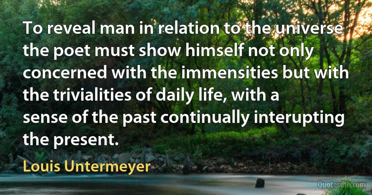 To reveal man in relation to the universe the poet must show himself not only concerned with the immensities but with the trivialities of daily life, with a sense of the past continually interupting the present. (Louis Untermeyer)