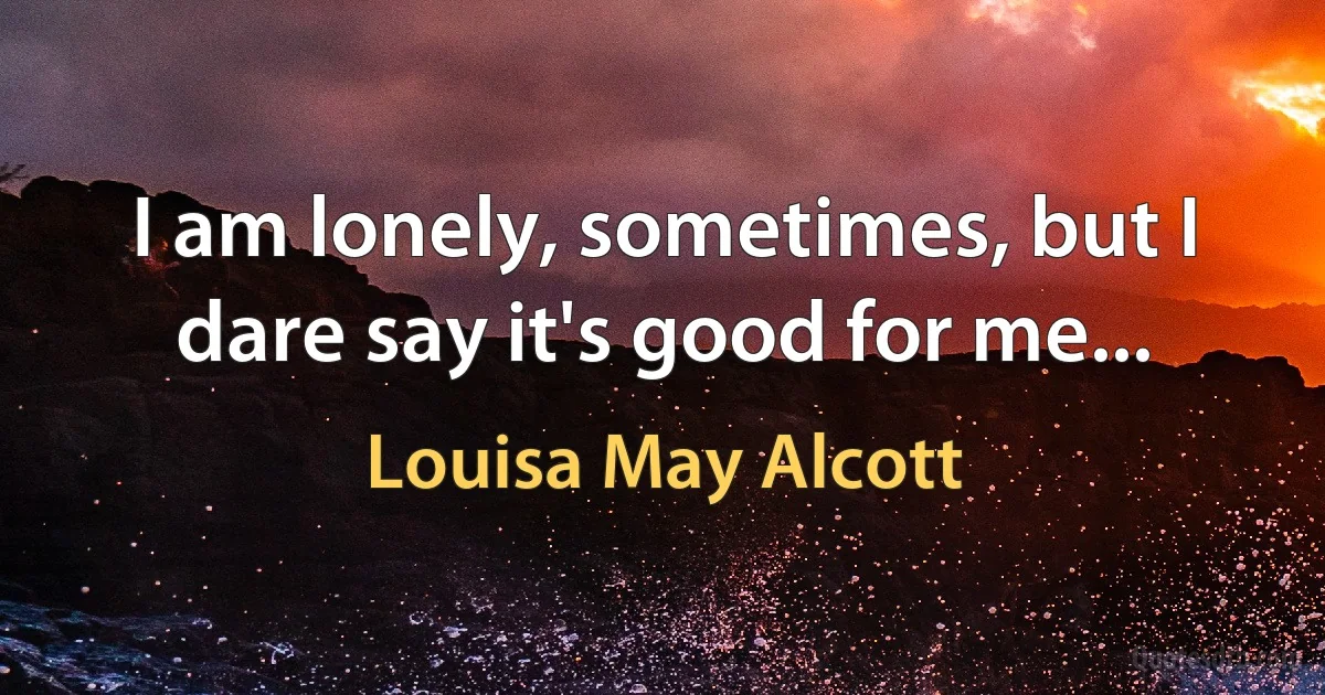 I am lonely, sometimes, but I dare say it's good for me... (Louisa May Alcott)