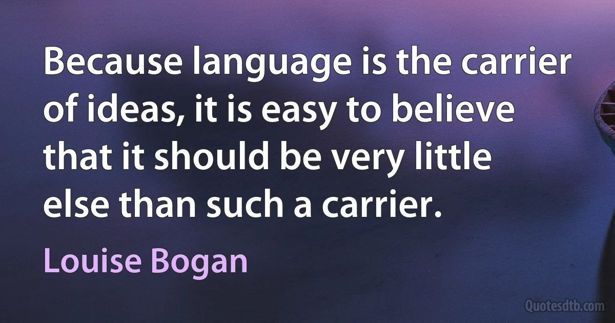 Because language is the carrier of ideas, it is easy to believe that it should be very little else than such a carrier. (Louise Bogan)