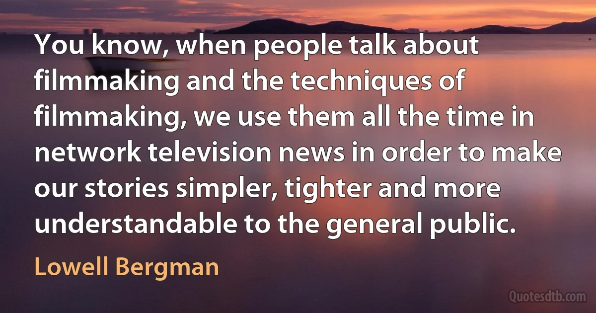 You know, when people talk about filmmaking and the techniques of filmmaking, we use them all the time in network television news in order to make our stories simpler, tighter and more understandable to the general public. (Lowell Bergman)