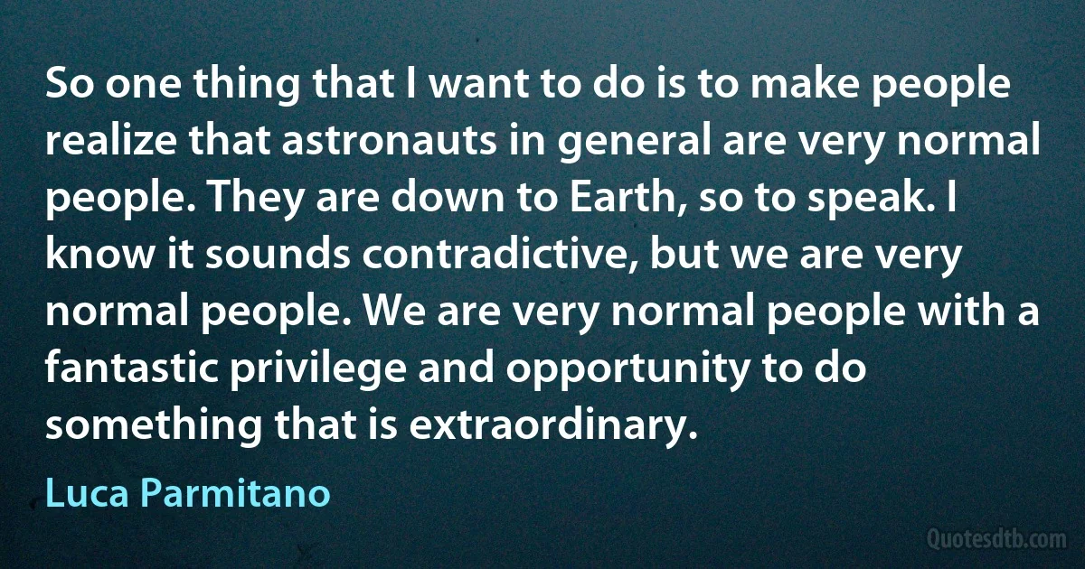 So one thing that I want to do is to make people realize that astronauts in general are very normal people. They are down to Earth, so to speak. I know it sounds contradictive, but we are very normal people. We are very normal people with a fantastic privilege and opportunity to do something that is extraordinary. (Luca Parmitano)