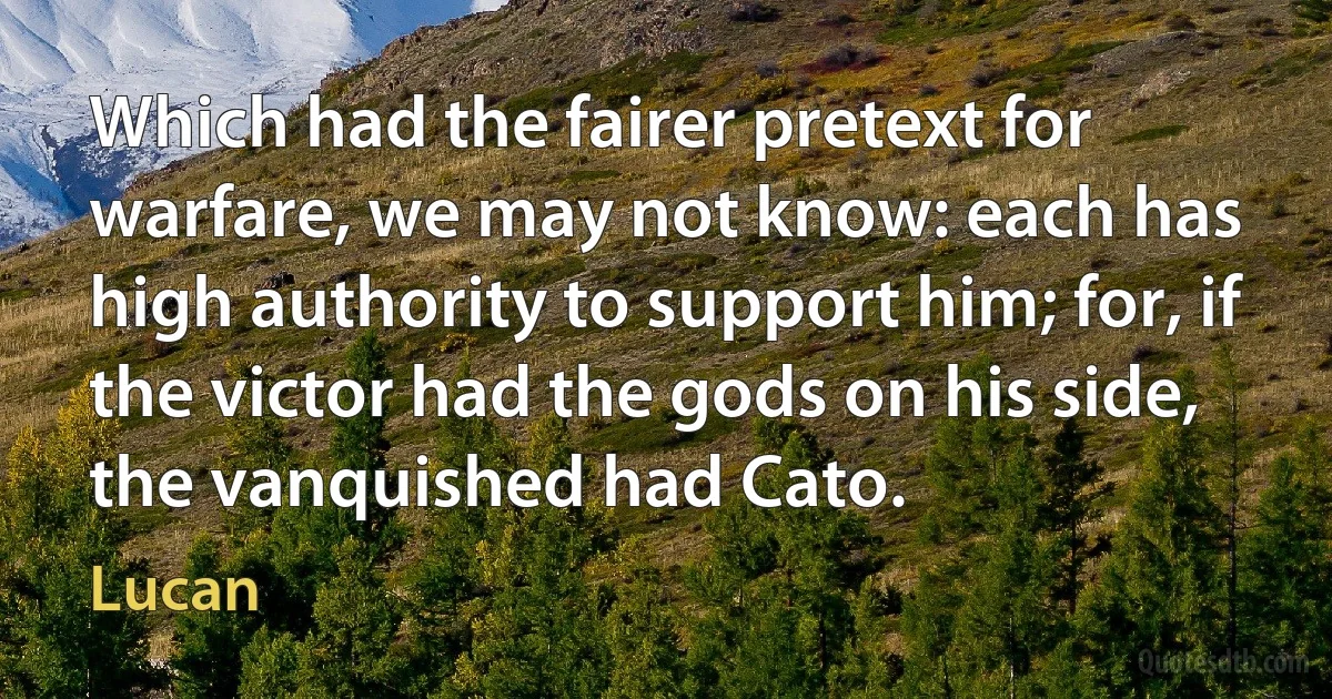 Which had the fairer pretext for warfare, we may not know: each has high authority to support him; for, if the victor had the gods on his side, the vanquished had Cato. (Lucan)