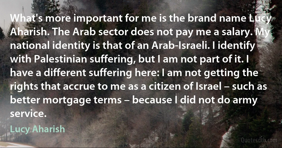 What's more important for me is the brand name Lucy Aharish. The Arab sector does not pay me a salary. My national identity is that of an Arab-Israeli. I identify with Palestinian suffering, but I am not part of it. I have a different suffering here: I am not getting the rights that accrue to me as a citizen of Israel – such as better mortgage terms – because I did not do army service. (Lucy Aharish)