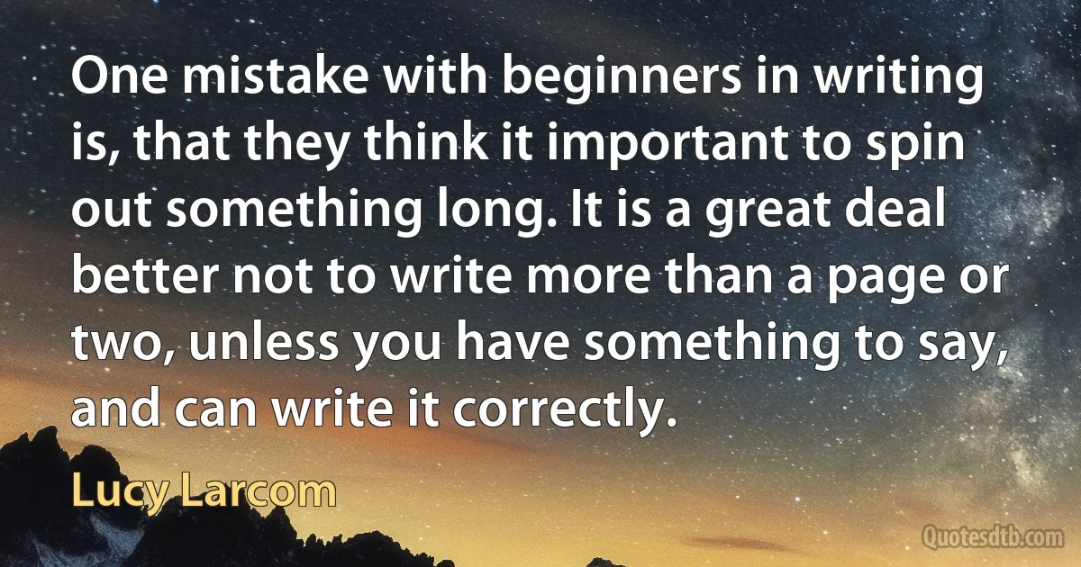 One mistake with beginners in writing is, that they think it important to spin out something long. It is a great deal better not to write more than a page or two, unless you have something to say, and can write it correctly. (Lucy Larcom)