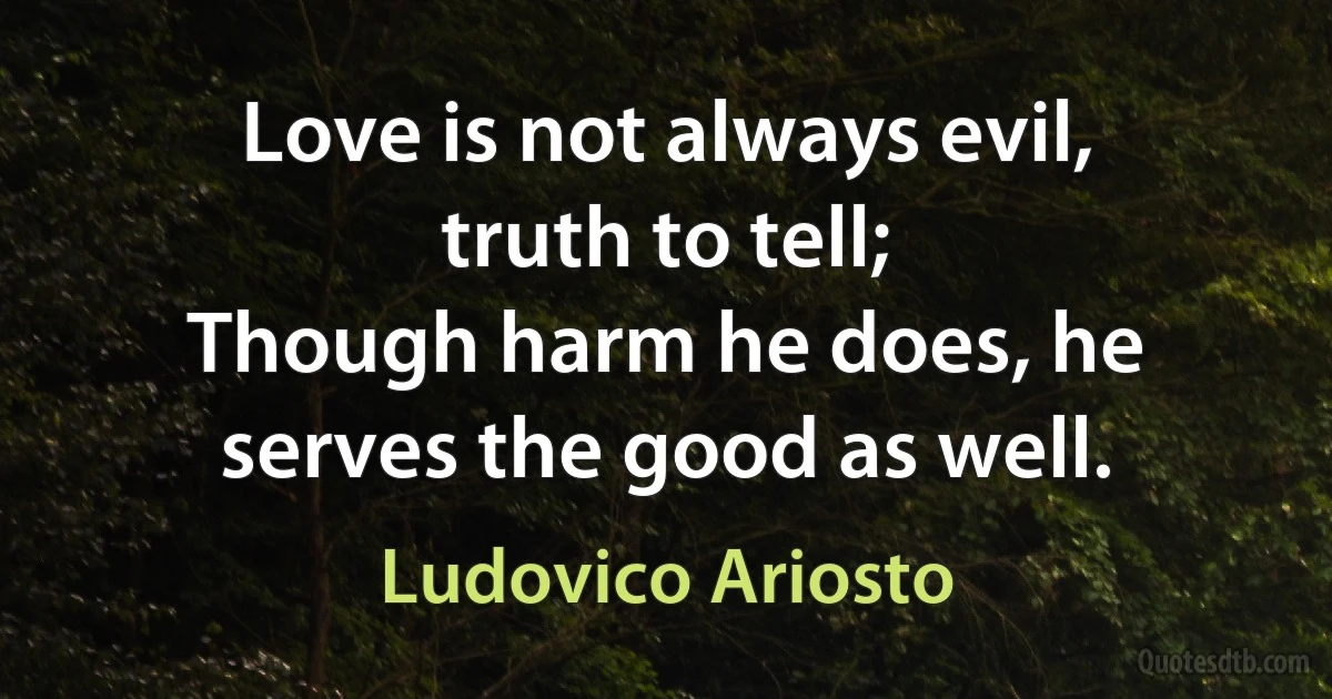 Love is not always evil, truth to tell;
Though harm he does, he serves the good as well. (Ludovico Ariosto)